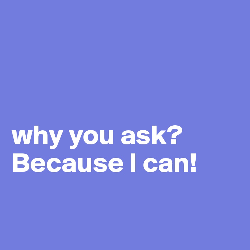 



why you ask?
Because I can!

