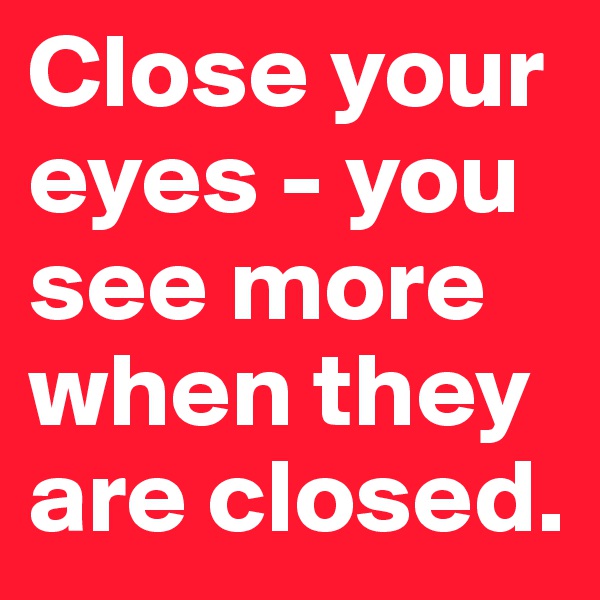 Close your eyes - you see more when they are closed.