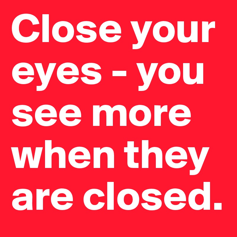 Close your eyes - you see more when they are closed.