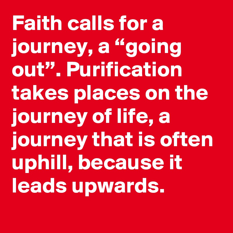 Faith calls for a journey, a “going out”. Purification takes places on the journey of life, a journey that is often uphill, because it leads upwards.