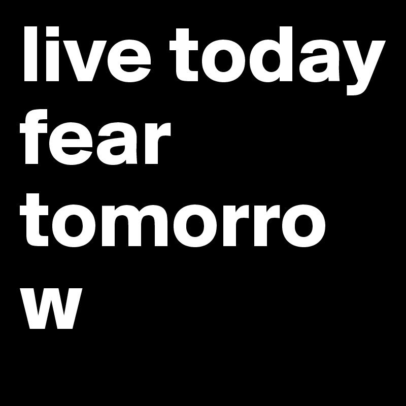 live today fear tomorrow