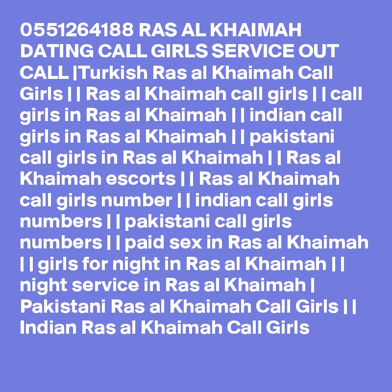 0551264188 RAS AL KHAIMAH DATING CALL GIRLS SERVICE OUT CALL |Turkish Ras al Khaimah Call Girls | | Ras al Khaimah call girls | | call girls in Ras al Khaimah | | indian call girls in Ras al Khaimah | | pakistani call girls in Ras al Khaimah | | Ras al Khaimah escorts | | Ras al Khaimah call girls number | | indian call girls numbers | | pakistani call girls numbers | | paid sex in Ras al Khaimah | | girls for night in Ras al Khaimah | | night service in Ras al Khaimah | Pakistani Ras al Khaimah Call Girls | | Indian Ras al Khaimah Call Girls 