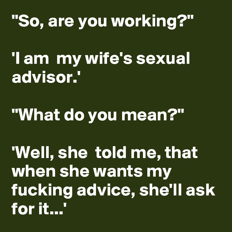 "So, are you working?"

'I am  my wife's sexual advisor.'

"What do you mean?"

'Well, she  told me, that when she wants my fucking advice, she'll ask for it...'