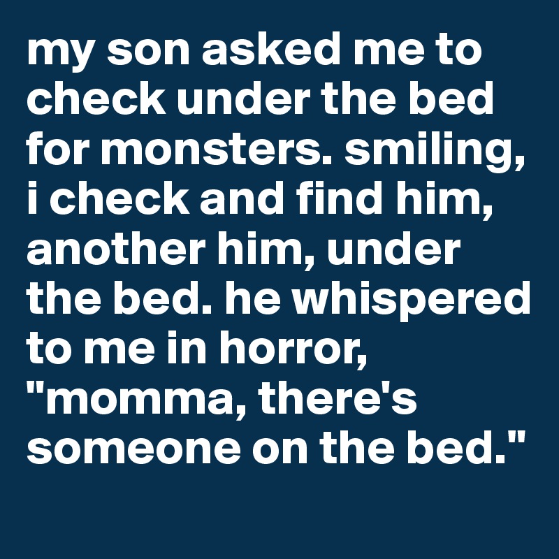 my son asked me to check under the bed for monsters. smiling, i check and find him, another him, under the bed. he whispered to me in horror, "momma, there's someone on the bed."