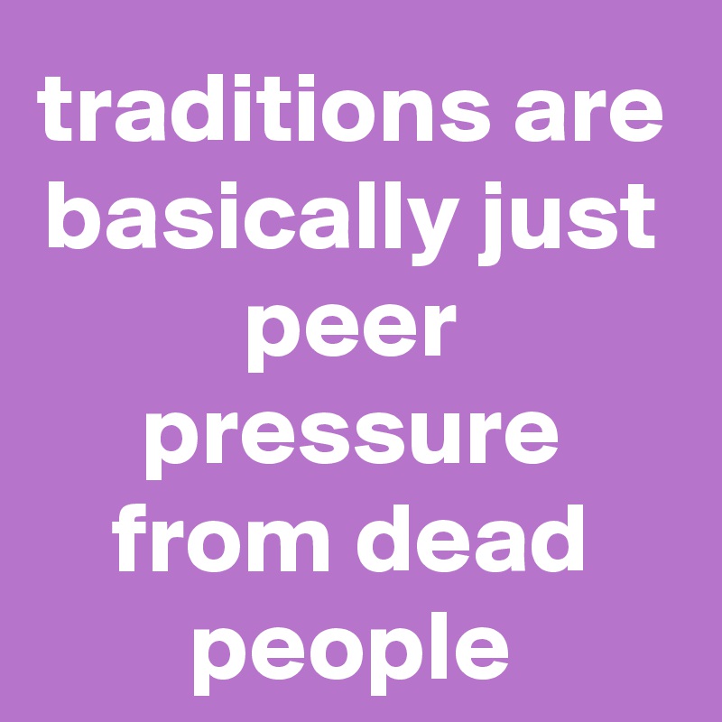 traditions are basically just peer pressure from dead people