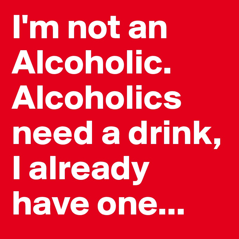 I'm not an Alcoholic. Alcoholics need a drink, I already have one...