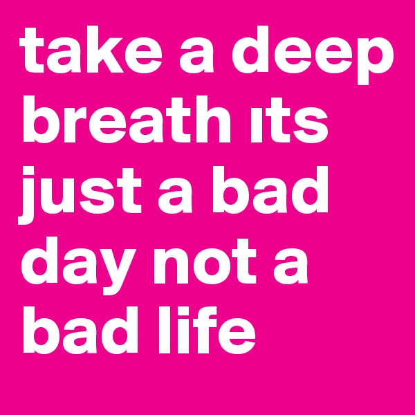 take a deep breath its just a bad day not a bad life 