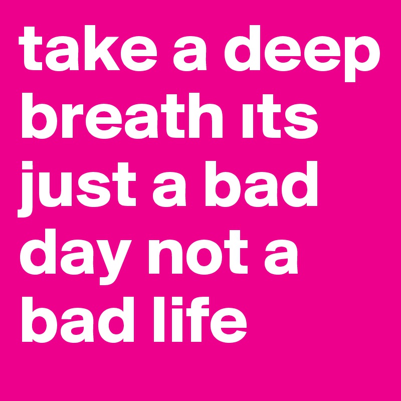 take a deep breath its just a bad day not a bad life 