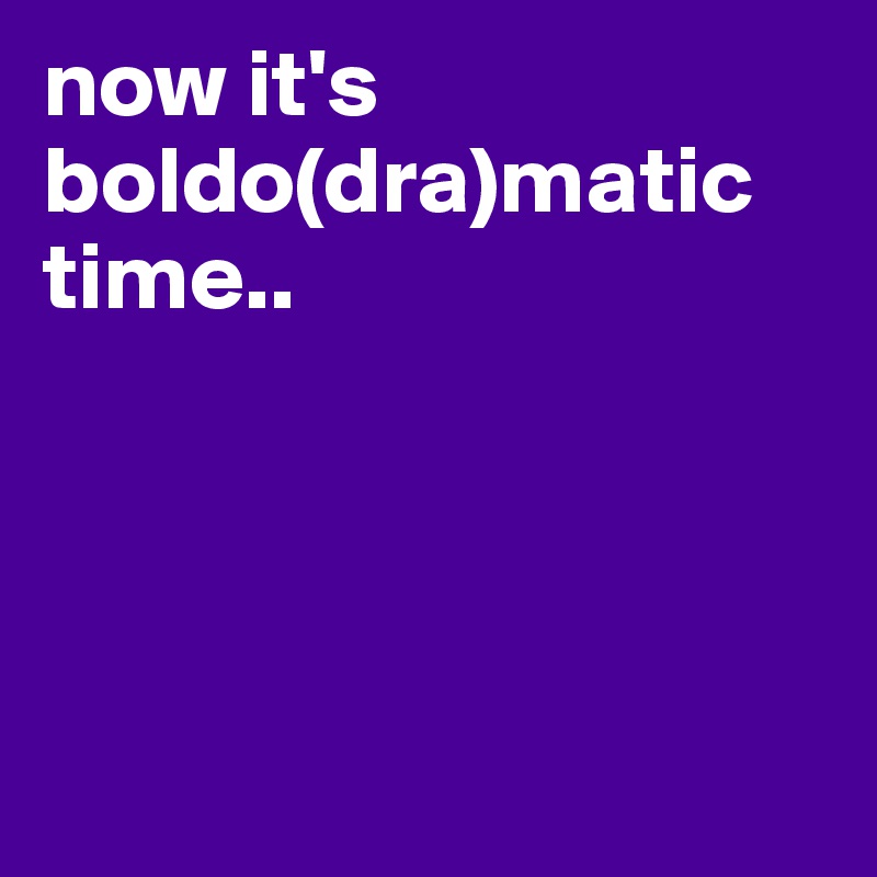 now it's boldo(dra)matic time.. 




