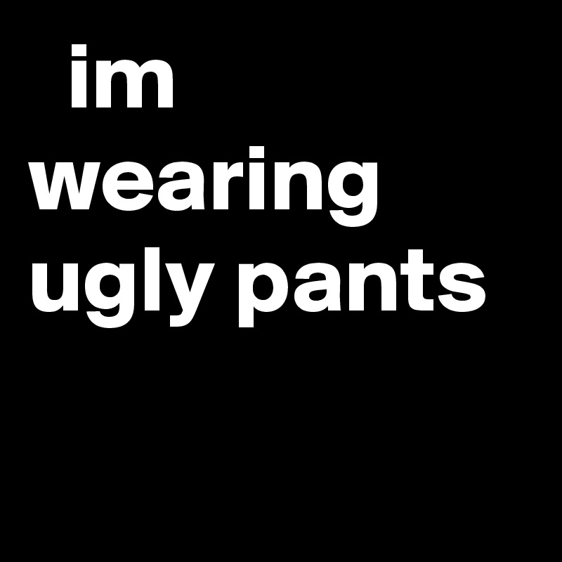   im wearing ugly pants
