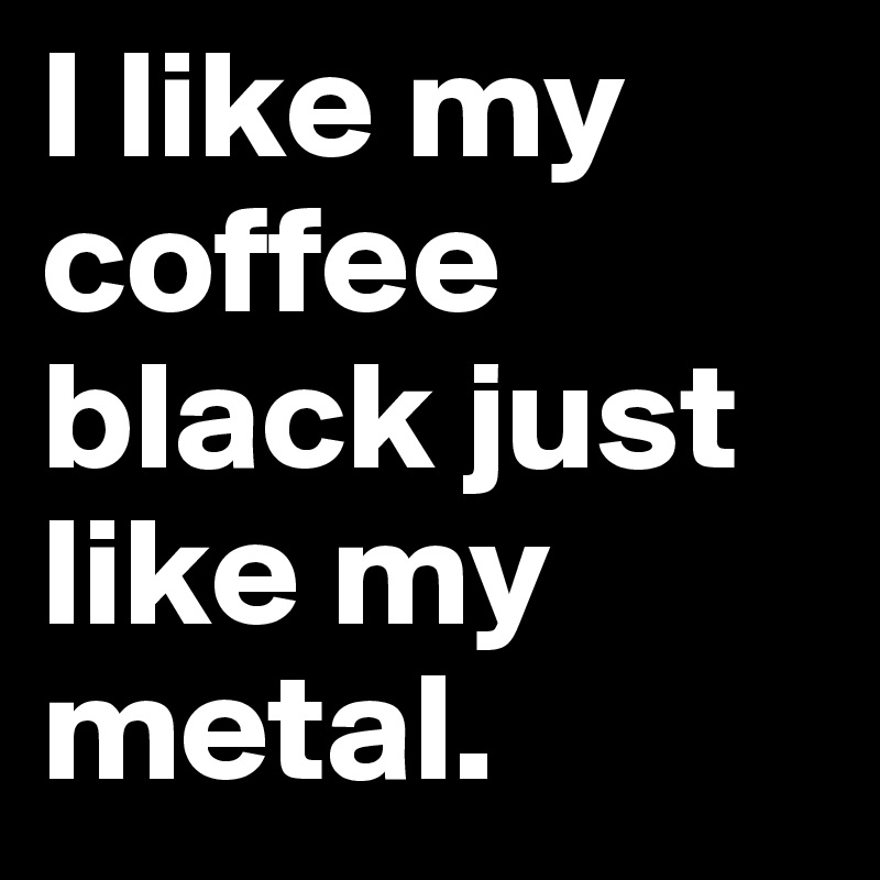I like my coffee black just like my metal.