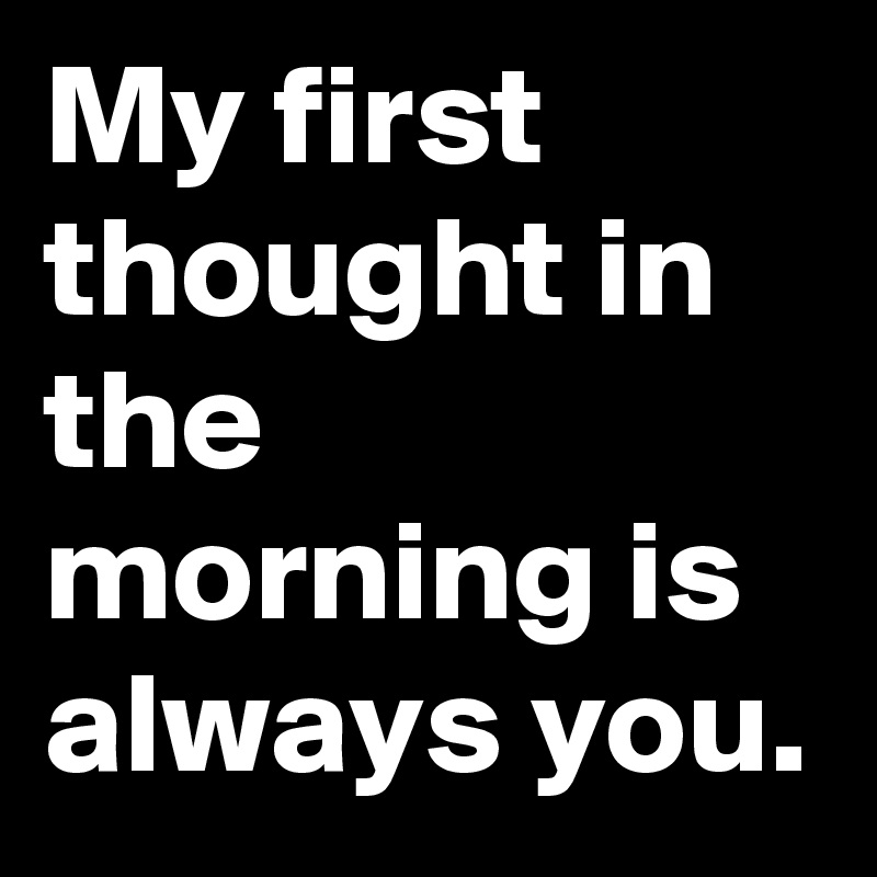 My first thought in the morning is always you.