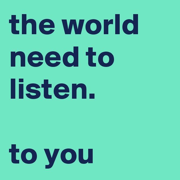 the world need to listen.

to you
