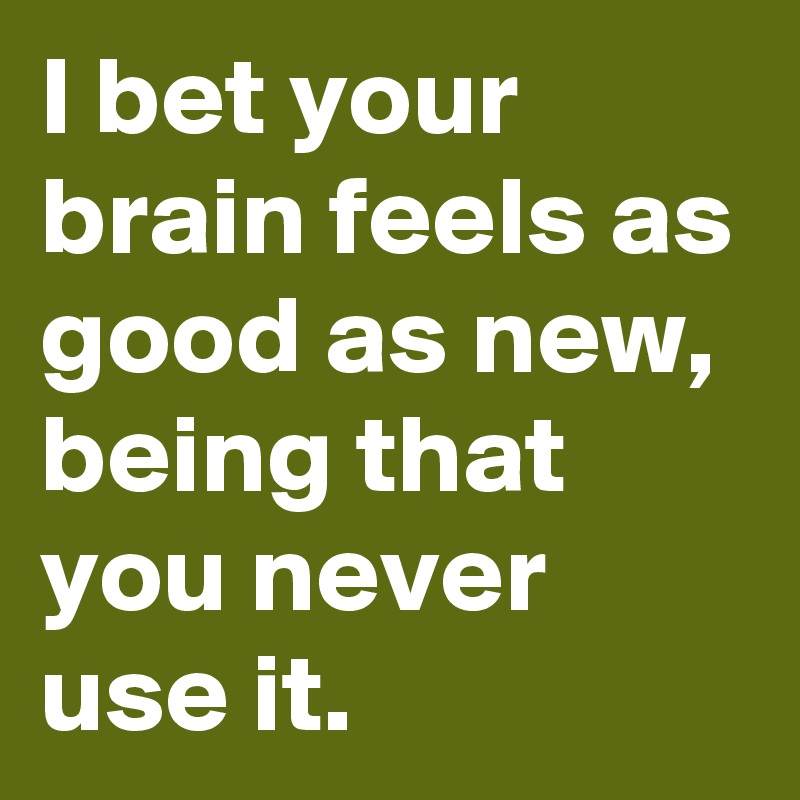 I bet your brain feels as 
good as new, being that you never use it.