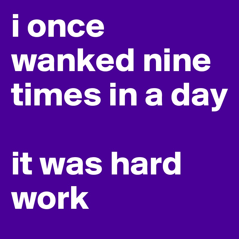 i once wanked nine times in a day 

it was hard work