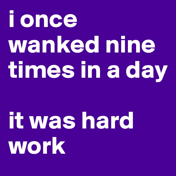 i once wanked nine times in a day 

it was hard work