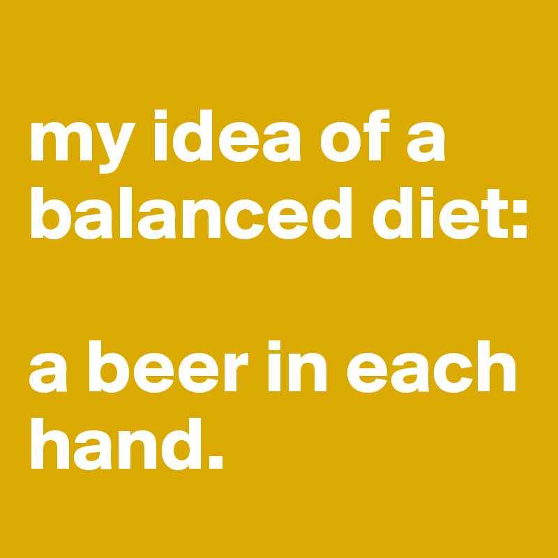 
my idea of a balanced diet: 

a beer in each hand.