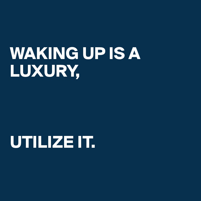 

WAKING UP IS A LUXURY, 



UTILIZE IT. 

