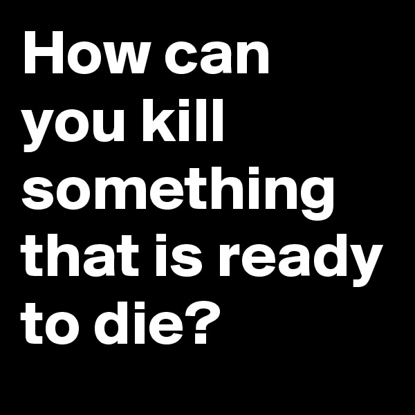 How can you kill something that is ready to die?           