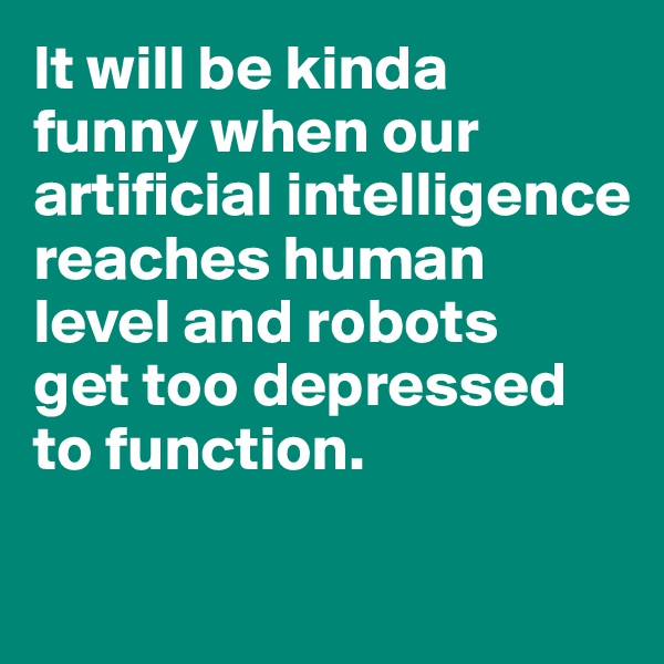 It will be kinda 
funny when our artificial intelligence reaches human level and robots 
get too depressed to function. 


