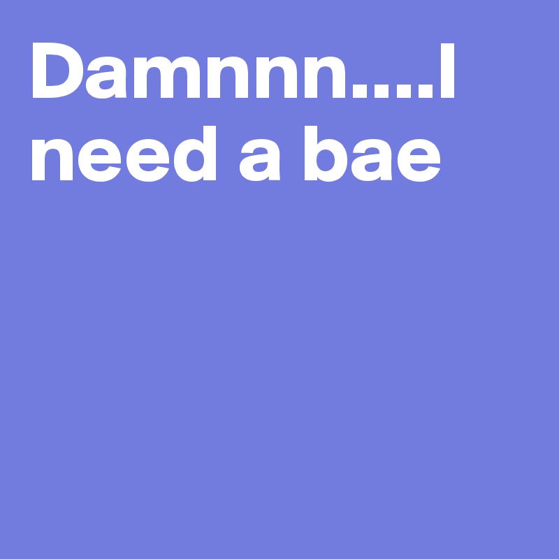 Damnnn....I need a bae



