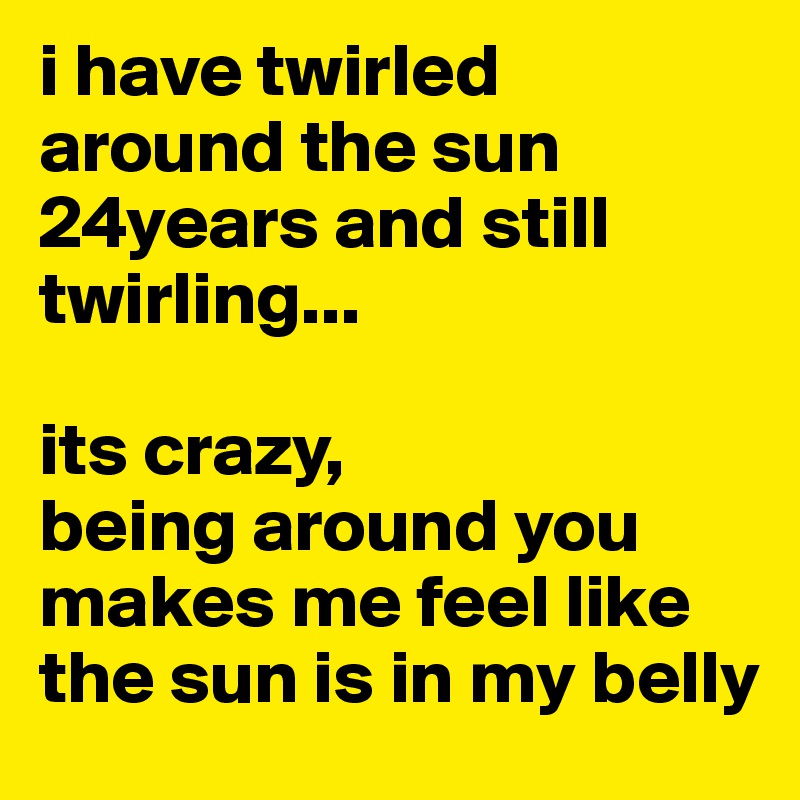 i have twirled around the sun 24years and still twirling...

its crazy,
being around you makes me feel like the sun is in my belly