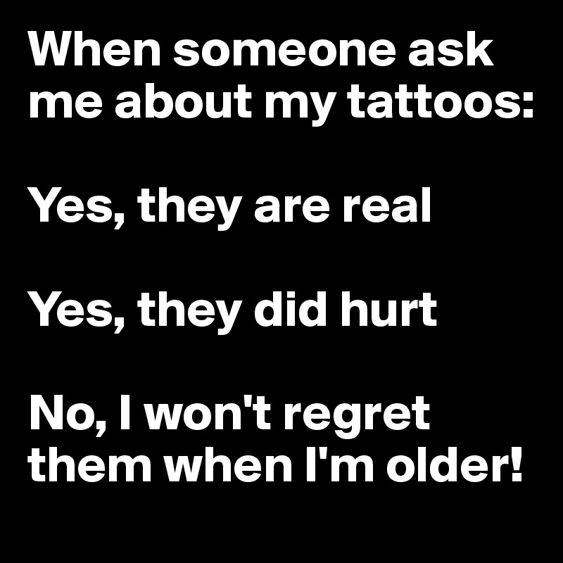 When someone ask me about my tattoos:

Yes, they are real

Yes, they did hurt

No, I won't regret them when I'm older!