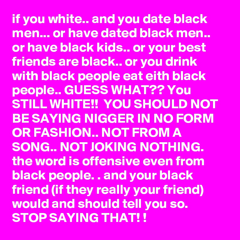 if you white.. and you date black men... or have dated black men.. or have black kids.. or your best friends are black.. or you drink with black people eat eith black people.. GUESS WHAT?? You STILL WHITE!!  YOU SHOULD NOT BE SAYING NIGGER IN NO FORM OR FASHION.. NOT FROM A SONG.. NOT JOKING NOTHING.  the word is offensive even from black people. . and your black friend (if they really your friend) would and should tell you so.  STOP SAYING THAT! ! 
