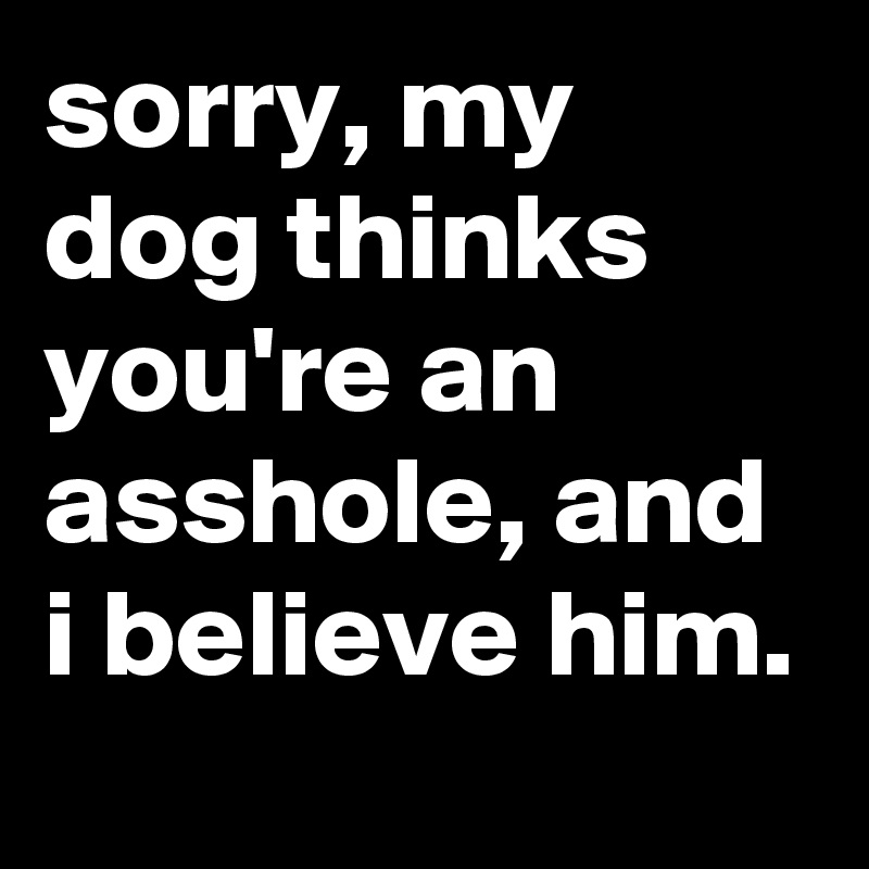 sorry, my dog thinks you're an asshole, and i believe him.