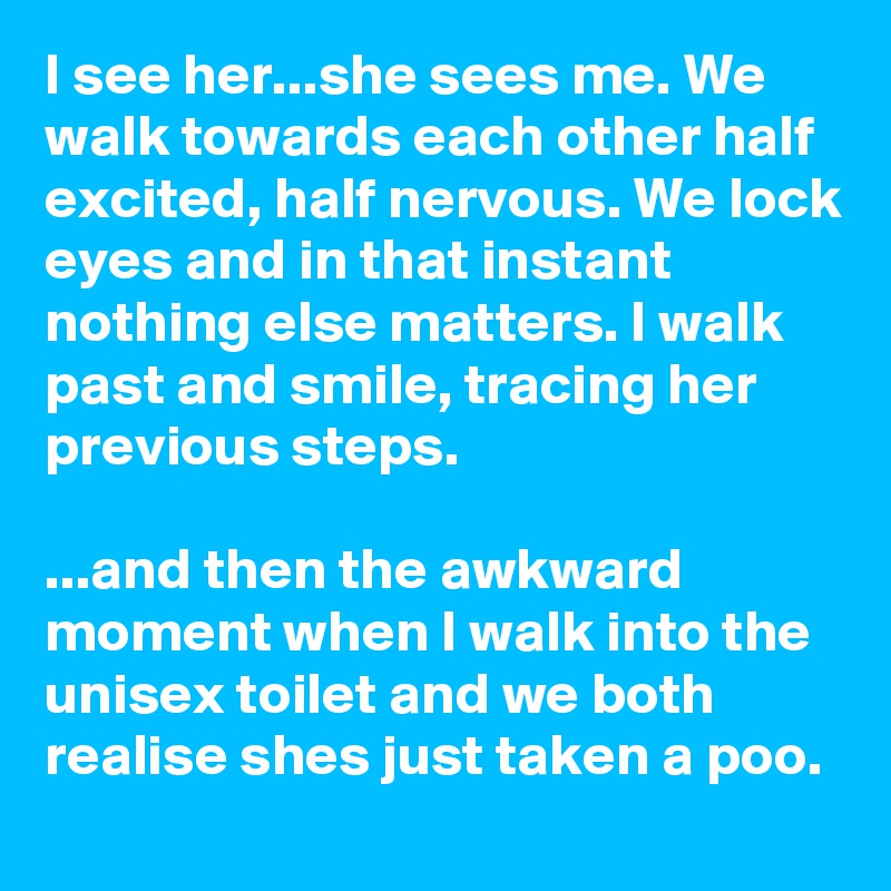 I see her...she sees me. We walk towards each other half excited, half nervous. We lock eyes and in that instant nothing else matters. I walk past and smile, tracing her previous steps.

...and then the awkward moment when I walk into the unisex toilet and we both realise shes just taken a poo.