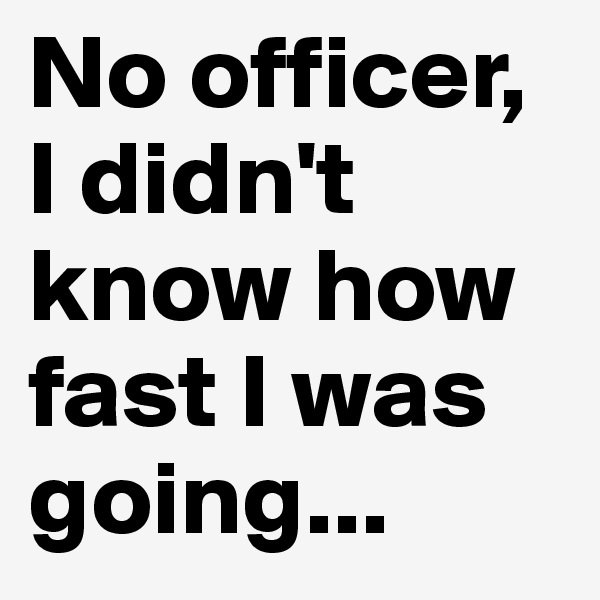 No officer, I didn't know how fast I was going...