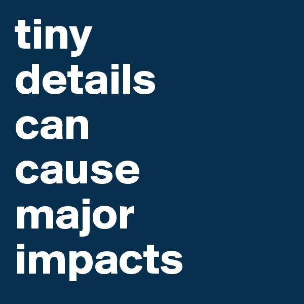 tiny 
details 
can  
cause 
major impacts