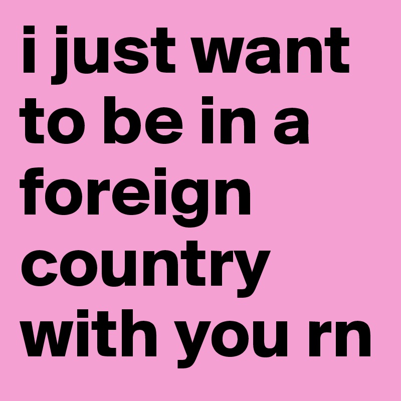 i just want to be in a foreign country with you rn