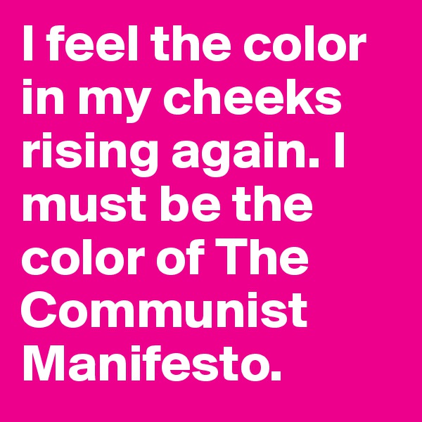 I feel the color in my cheeks rising again. I must be the color of The Communist Manifesto.