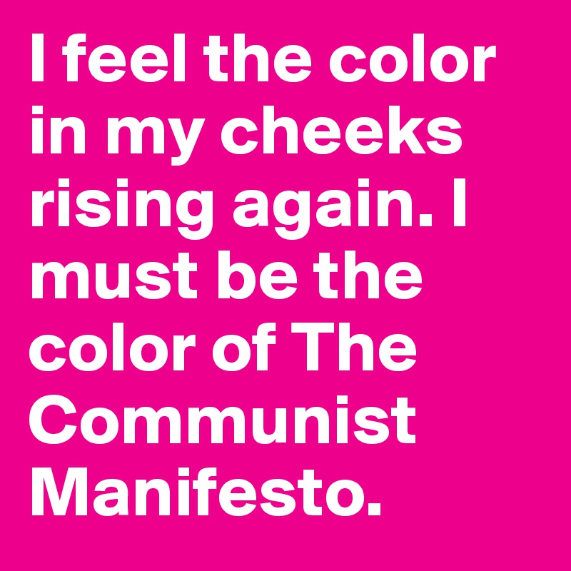 I feel the color in my cheeks rising again. I must be the color of The Communist Manifesto.