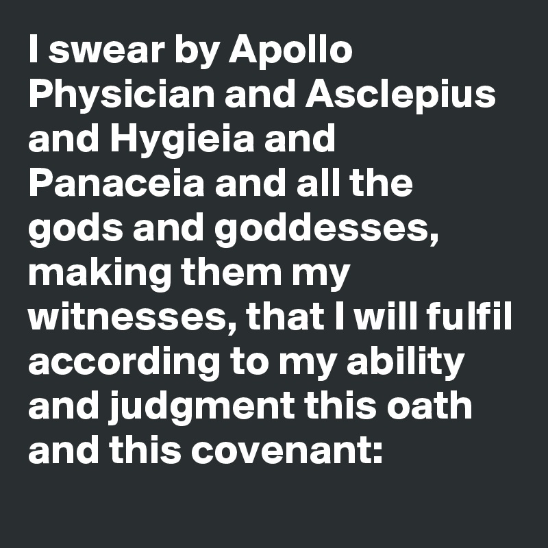 I swear by Apollo Physician and Asclepius and Hygieia and Panaceia and all the gods and goddesses, making them my witnesses, that I will fulfil according to my ability and judgment this oath and this covenant: