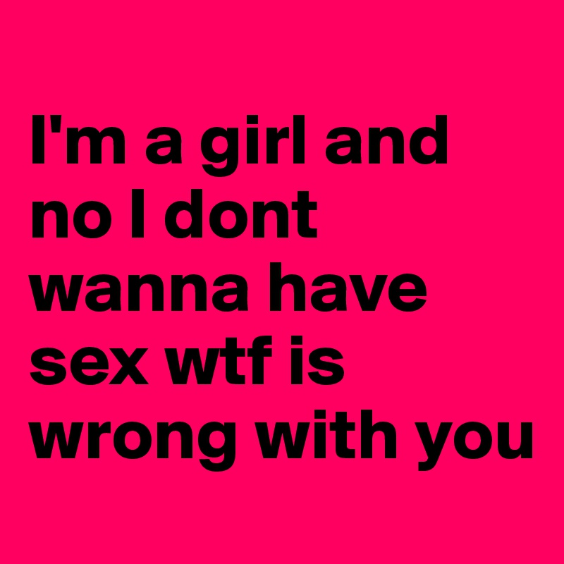 
I'm a girl and no I dont wanna have sex wtf is wrong with you 