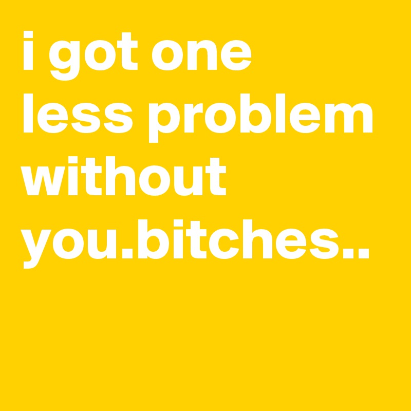 i got one less problem without you.bitches..
