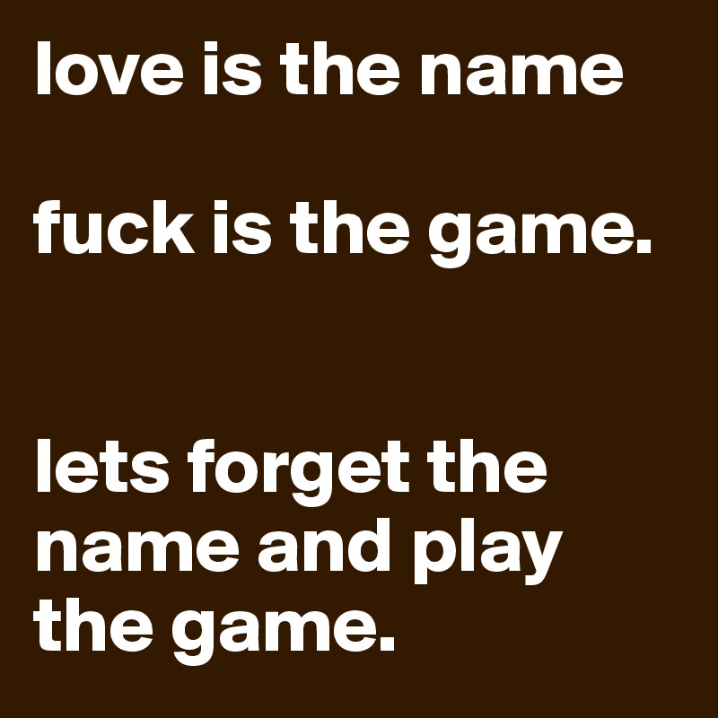 love is the name

fuck is the game.


lets forget the name and play the game.