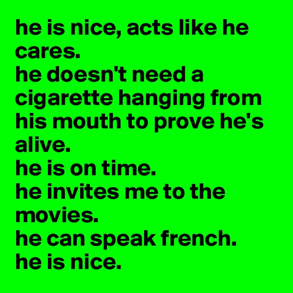 he is nice, acts like he cares.
he doesn't need a cigarette hanging from his mouth to prove he's alive.
he is on time.
he invites me to the movies.
he can speak french.
he is nice.
