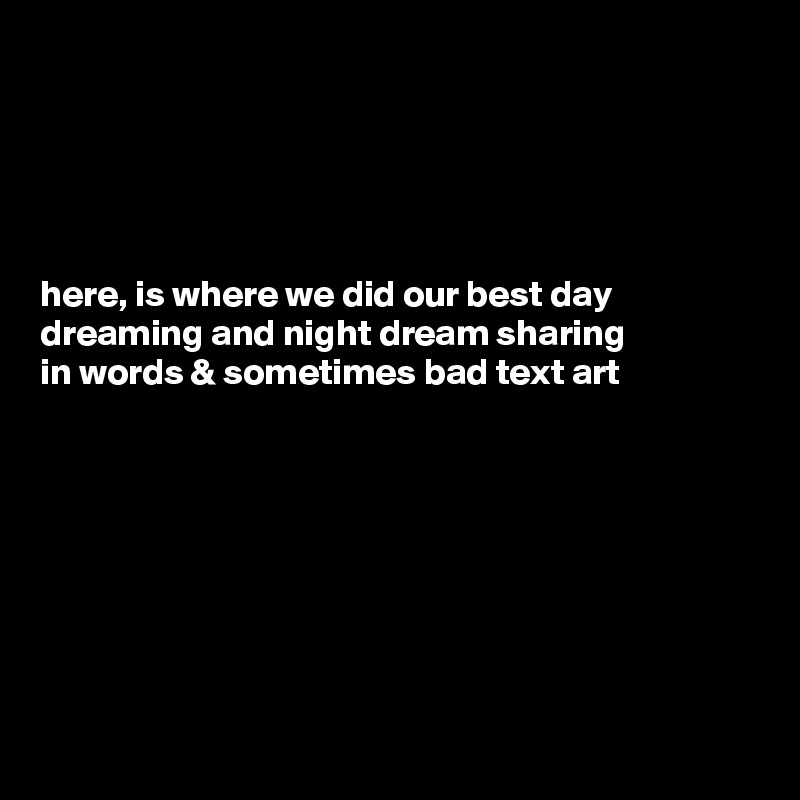 





here, is where we did our best day dreaming and night dream sharing
in words & sometimes bad text art  








