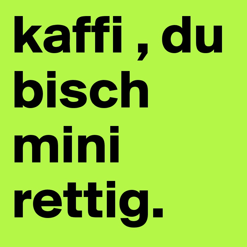 kaffi , du bisch mini rettig.