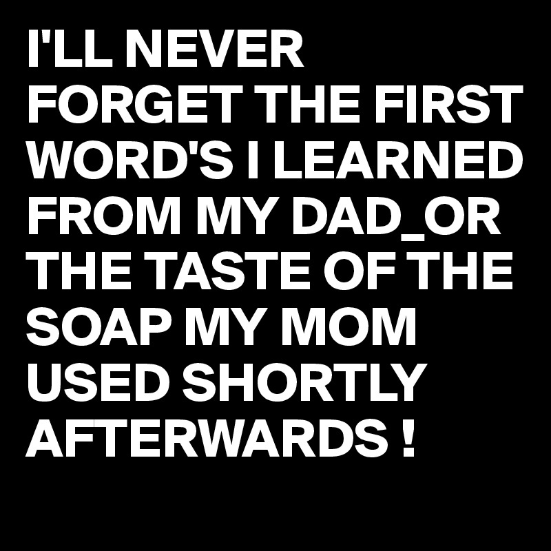 I'LL NEVER FORGET THE FIRST WORD'S I LEARNED FROM MY DAD_OR THE TASTE OF THE SOAP MY MOM USED SHORTLY AFTERWARDS !