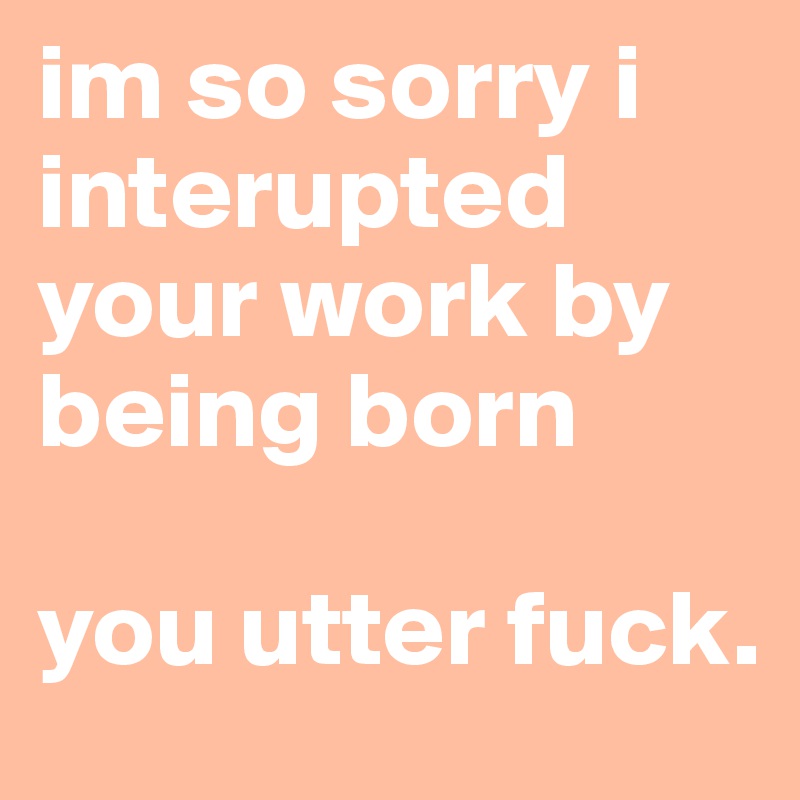 im so sorry i interupted your work by being born 

you utter fuck. 