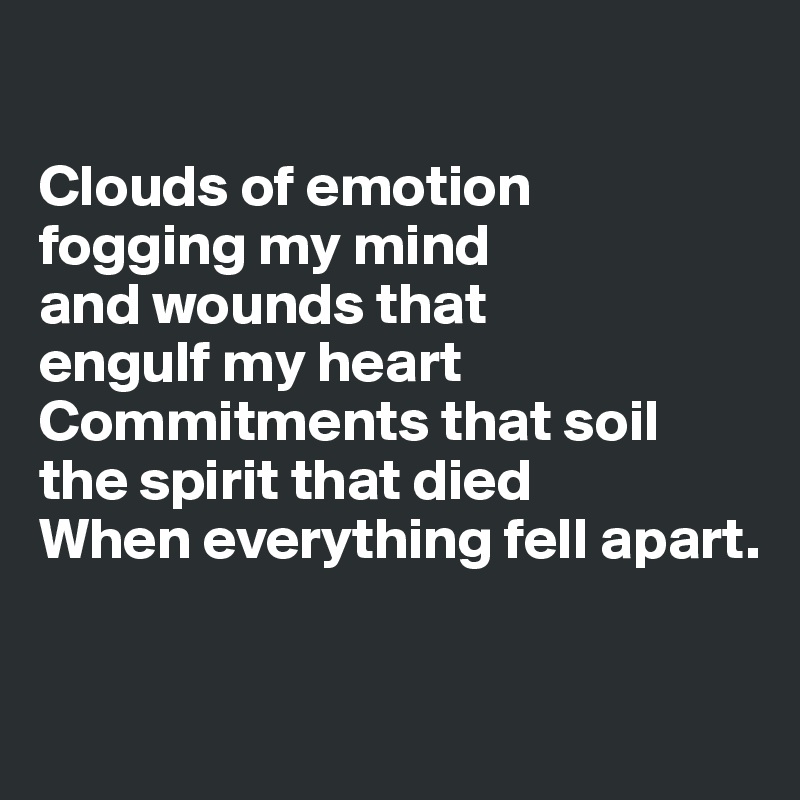 

Clouds of emotion 
fogging my mind 
and wounds that 
engulf my heart
Commitments that soil 
the spirit that died
When everything fell apart.


