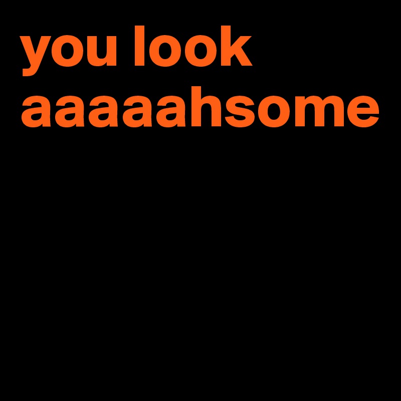 you look aaaaahsome


