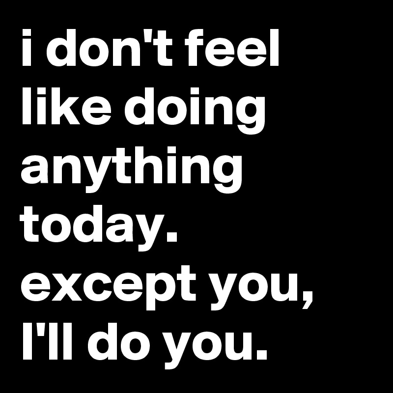 i-don-t-feel-like-doing-anything-today-except-you-i-ll-do-you-post