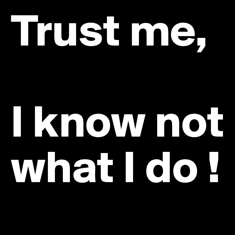 Trust me, 

I know not 
what I do !
