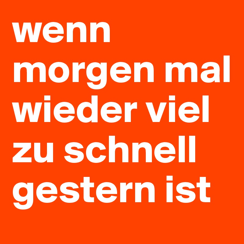 wenn morgen mal wieder viel zu schnell gestern ist