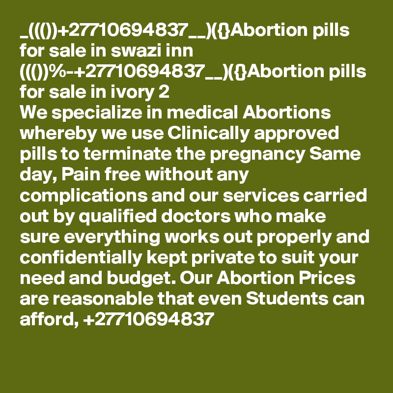 _((())+27710694837__)({}Abortion pills for sale in swazi inn
((())%-+27710694837__)({}Abortion pills for sale in ivory 2
We specialize in medical Abortions whereby we use Clinically approved pills to terminate the pregnancy Same day, Pain free without any complications and our services carried out by qualified doctors who make sure everything works out properly and confidentially kept private to suit your need and budget. Our Abortion Prices are reasonable that even Students can afford, +27710694837
